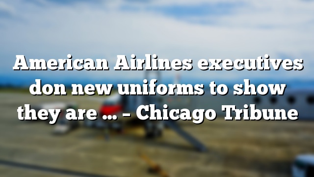 American Airlines executives don new uniforms to show they are … – Chicago Tribune