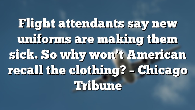 Flight attendants say new uniforms are making them sick. So why won’t American recall the clothing? – Chicago Tribune