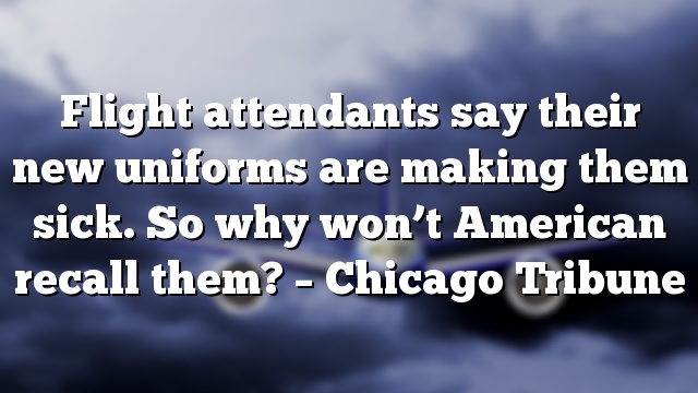 Flight attendants say their new uniforms are making them sick. So why won’t American recall them? – Chicago Tribune