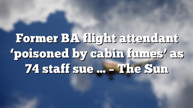 Former BA flight attendant ‘poisoned by cabin fumes’ as 74 staff sue … – The Sun