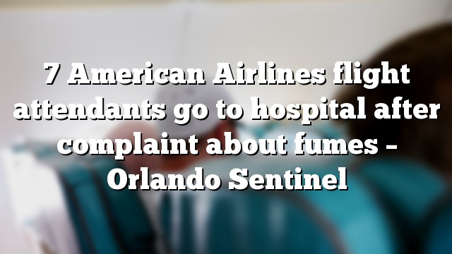 7 American Airlines flight attendants go to hospital after complaint about fumes – Orlando Sentinel