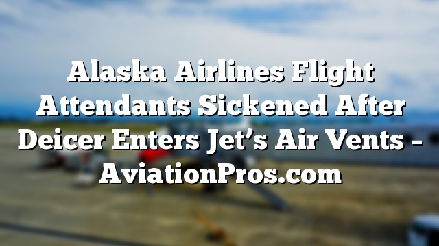 Alaska Airlines Flight Attendants Sickened After Deicer Enters Jet’s Air Vents – AviationPros.com