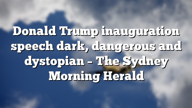 Donald Trump inauguration speech dark, dangerous and dystopian – The Sydney Morning Herald