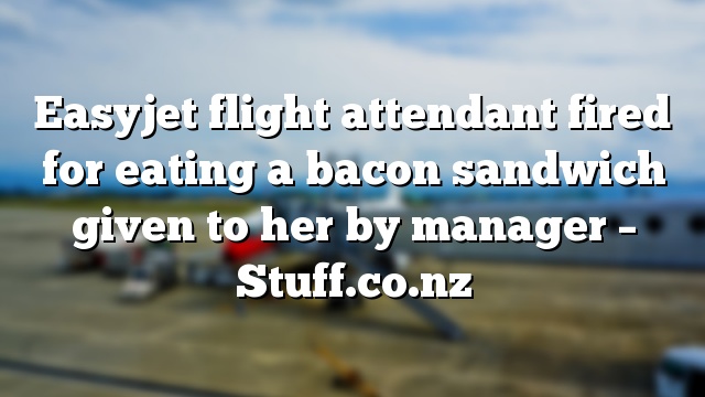 Easyjet flight attendant fired for eating a bacon sandwich given to her by manager – Stuff.co.nz