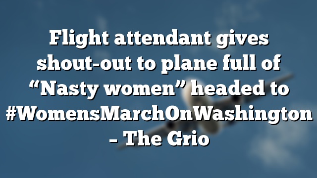 Flight attendant gives shout-out to plane full of “Nasty women” headed to #WomensMarchOnWashington – The Grio