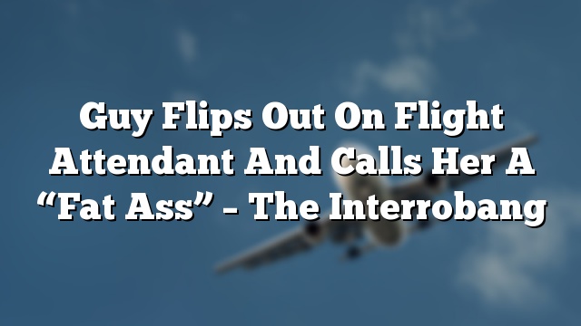 Guy Flips Out On Flight Attendant And Calls Her A “Fat Ass” – The Interrobang