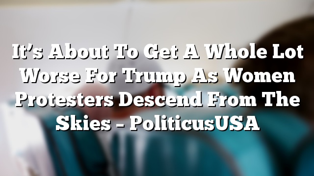 It’s About To Get A Whole Lot Worse For Trump As Women Protesters Descend From The Skies – PoliticusUSA