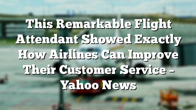 This Remarkable Flight Attendant Showed Exactly How Airlines Can Improve Their Customer Service – Yahoo News