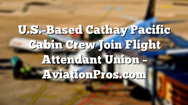 U.S.-Based Cathay Pacific Cabin Crew Join Flight Attendant Union – AviationPros.com