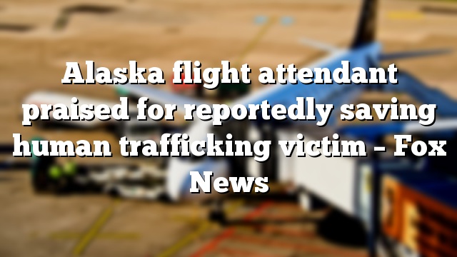 Alaska flight attendant praised for reportedly saving human trafficking victim – Fox News